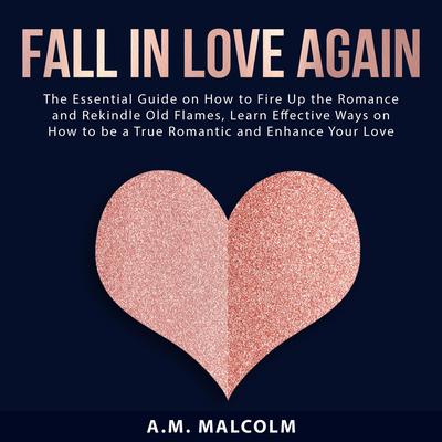 Fall in Love Again: The Essential Guide on How to Fire Up the Romance and Rekindle Old Flames, Learn Effective Ways on How to be a True Romantic and Enhance Your Love Life Audiobook, by A.M. Malcolm