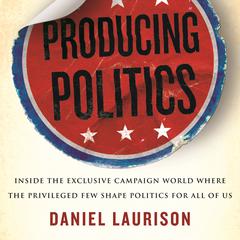 Producing Politics: Inside the Exclusive Campaign World Where the Privileged Few Shape Politics for All of Us Audiobook, by 