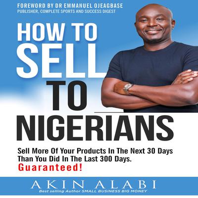 How To Sell To Nigerians: Sell More Of Your Products In The Next 30 Days Than You Did In The Last 300 Days Audiobook, by Akin Alabi