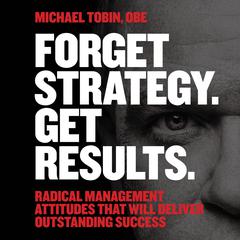 Forget Strategy. Get Results.: Radical Management Attitudes That Will Deliver Outstanding Success Audiobook, by Michael S. Tobin