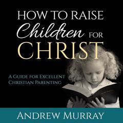 How to Raise Children for Christ: A Guide for Excellent Christian Parenting Audiobook, by Andrew Murray