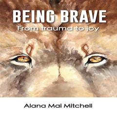 Being Brave: From Trauma to Joy Audiobook, by Alana Mai Mitchel