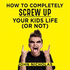 How To Completely Screw Up Your Kids Life...Or Not Audiobook, by John Nicholas