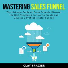 Mastering Sales Funnel: The Ultimate Guide on Sales Funnels, Discover the Best Strategies on How to Create and Develop a Profitable Sales Funnels Audiobook, by Clay Frazier