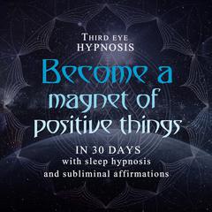 Become a magnet of positive things in 30 days: With sleep hypnosis and subliminal affirmations Audiobook, by Third Eye Hypnosis