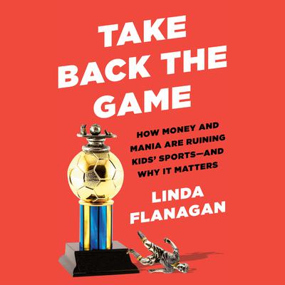Take Back the Game: How Money and Mania Are Ruining Kids Sports--and Why It Matters Audiobook, by Linda Flanagan