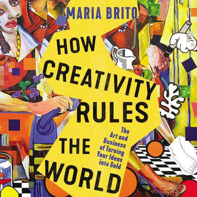 How Creativity Rules the World: The Art and Business of Turning Your Ideas into Gold Audiobook, by Maria Brito