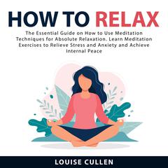 How to Relax:: The Essential Guide on How to Use Meditation Techniques for Absolute Relaxation. Learn Meditation Exercises to Relieve Stress and Anxiety and Achieve Internal Peace  Audiobook, by Louise Cullen