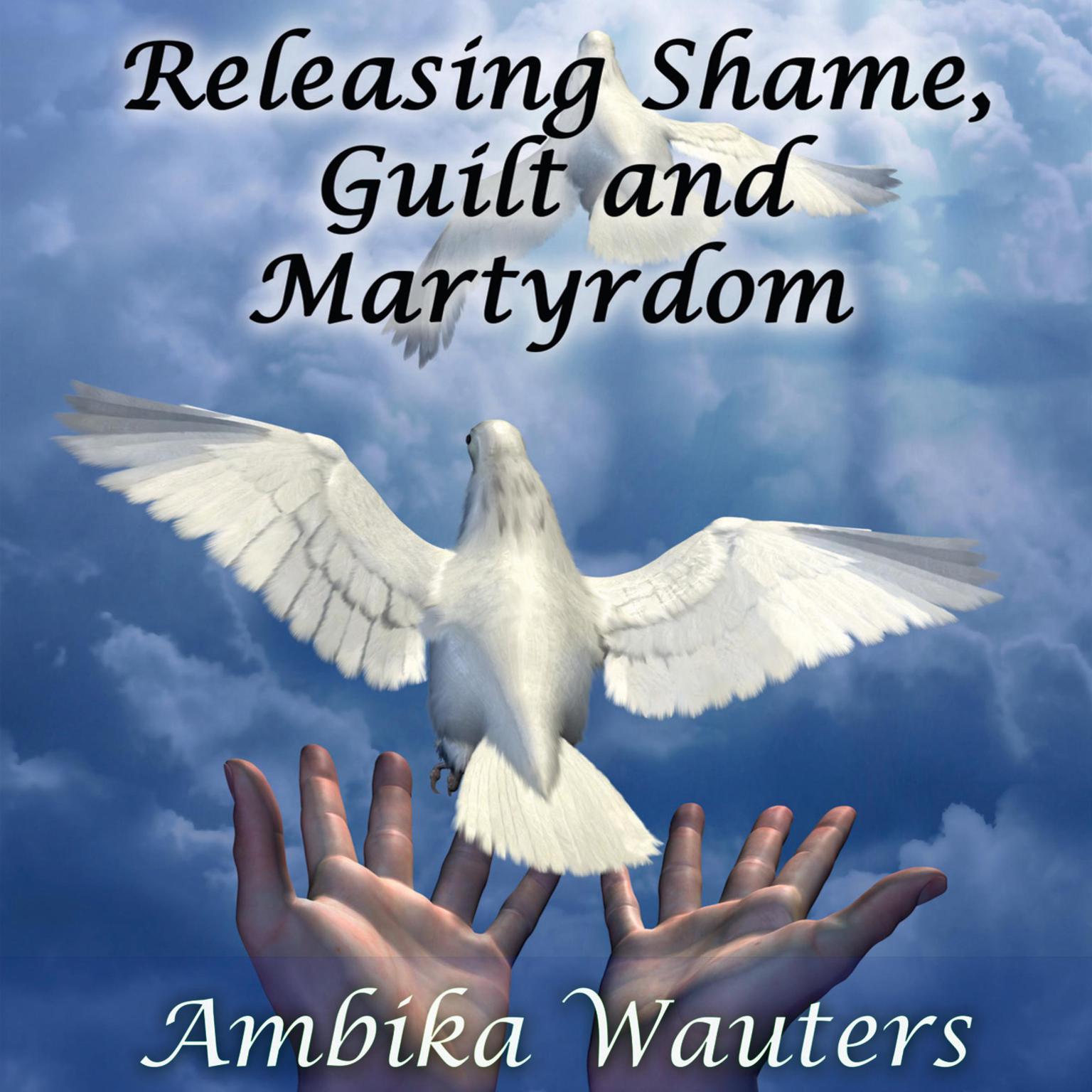 Releasing Shame, Guilt and Martyrdom (Abridged): A Guide To Expanding Your Capacity for Unlimited Goodness Audiobook, by Ambika Wauters
