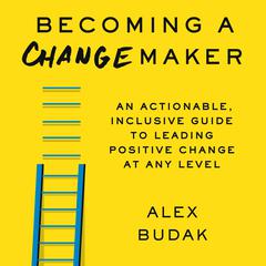 Becoming A Changemaker: An Actionable, Inclusive Guide to Leading Positive Change at Any Level Audiobook, by Alex Budak