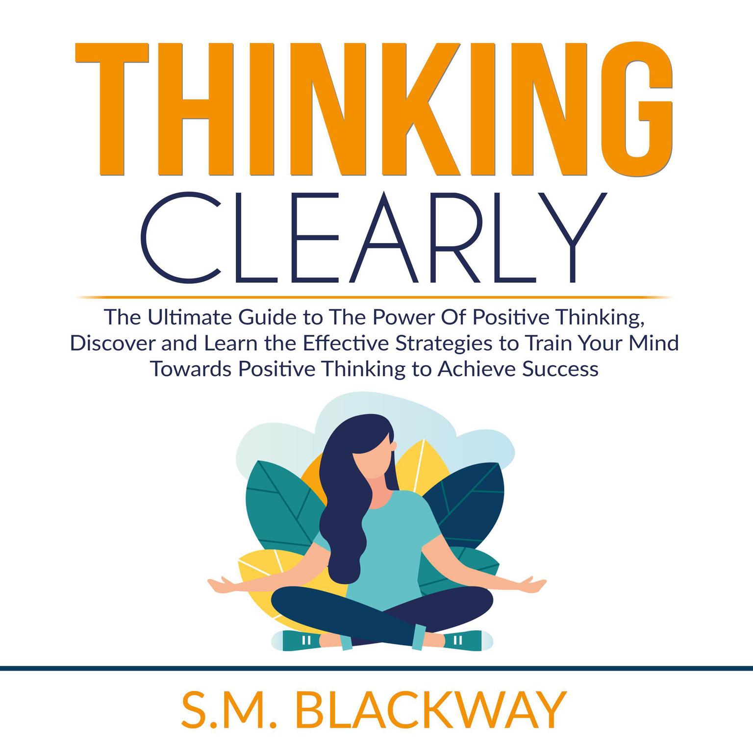 Thinking Clearly: The Ultimate Guide to The Power Of Positive Thinking, Discover and Learn the Effective Strategies to Train Your Mind Towards Positive Thinking to Achieve Success Audiobook, by S.M. Blackway