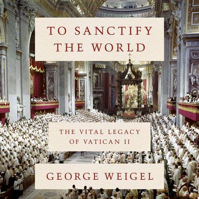 To Sanctify the World: The Vital Legacy of Vatican II Audiobook, by George Weigel