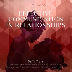 Effective Communication in Relationships- Build Trust: How to Create a Loving and Healthy Relationship Through the Power of Coherence, Listening and Empathy Audiobook, by Julia Arias