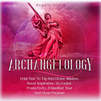 Archangelology: Uriel: How to Tap into Divine Wisdom, Boost Inspiration, Skyrocket Productivity, & Manifest Your God-Given Purpose Audiobook, by Angela Grace