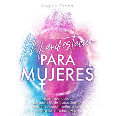 Manifestación para mujeres: Atrae la abundancia, por qué la ley de la atracción no funciona y cómo manifestar con la energía femenina divina Audiobook, by Angela Grace