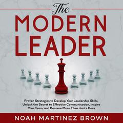 The Modern Leader: Proven Strategies to Develop Your Leadership Skills, Unlock the Secret to Effective Communication, Inspire Your Team, and Become More Than Just a Boss Audiobook, by Noah Martinez Brown