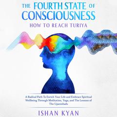 The Fourth State of Consciousness - How to reach Turiya: A Radical Path To Enrich Your Life and Embrace Spiritual Wellbeing Through Meditation, Yoga, and The Lessons of The Upanishads Audiobook, by Ishan Kyan