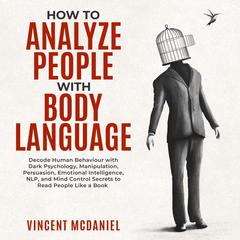 How To Analyze People with Body Language: Decode Human Behaviour with Dark Psychology, Manipulation, Persuasion, Emotional Intelligence, NLP, and Mind Control Secrets to Read People Like a Book Audiobook, by Vincent McDaniel