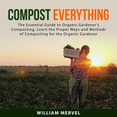 Compost Everything: The Essential Guide to Organic Gardeners Composting, Learn the Proper Ways and Methods of Composting for the Organic Gardener Audiobook, by William Mervel