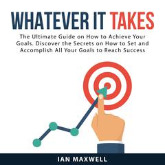Whatever It Takes: The Ultimate Guide on How to Achieve Your Goals. Discover the Secrets on How to Set and Accomplish All Your Goals to Reach Success Audiobook, by Ian Maxwell
