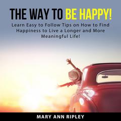 The Way to Be HAPPY: Learn Easy to Follow Tips on How to Find Happiness to Live a Longer and More Meaningful Life! Audiobook, by Mary Ann Ripley