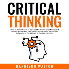Critical Thinking: Think in Mental Models to Develop Effective Decision Making and Problem Solving Skills. Overcome Cognitive Biases and Fallacies in Systems to Think Clearly in Your Everyday Life. Audiobook, by Harrison  Walton