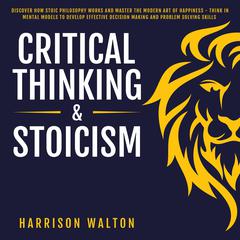 Critical Thinking & Stoicism: Discover How Stoic Philosophy Works and Master the Modern Art of Happiness - Think in Mental Models to Develop Effective Decision Making and Problem Solving Skills Audiobook, by Harrison  Walton