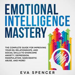 Emotional Intelligence Mastery: The Complete Guide for Improving Your EQ, Relationships, and Social Skills to Overcome Anxiety, Depression, Manipulation, Narcissistic Abuse, and More! Audiobook, by Eva Spencer