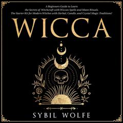 Wicca: A Beginners Guide to Learn the Secrets of Witchcraft with Wiccan Spells and Moon Rituals. The Starter Kit for Modern Witches with Herbal, Candle, and Crystal Magic Traditions! Audiobook, by Sybil Wolfe