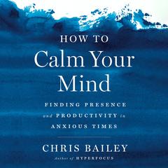 How to Calm Your Mind: Finding Presence and Productivity in Anxious Times Audiobook, by Chris Bailey