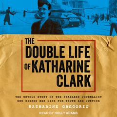The Double Life of Katharine Clark: The Untold Story of the Fearless Journalist Who Risked Her Life for Truth and Justice Audiobook, by Katharine Gregorio