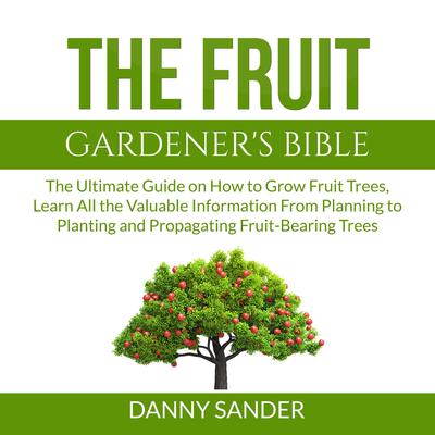 The Fruit Gardeners Bible: The Ultimate Guide on How to Grow Fruit Trees, Learn All the Valuable Information From Planning to Planting and Propagating Fruit-Bearing Trees Audiobook, by Danny Sander