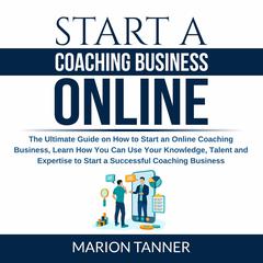 Start a Coaching Business Online: The Ultimate Guide on How to Start an Online Coaching Business, Learn How You Can Use Your Knowledge, Talent and Expertise to Start a Successful Coaching Business Audiobook, by Marion Tanner