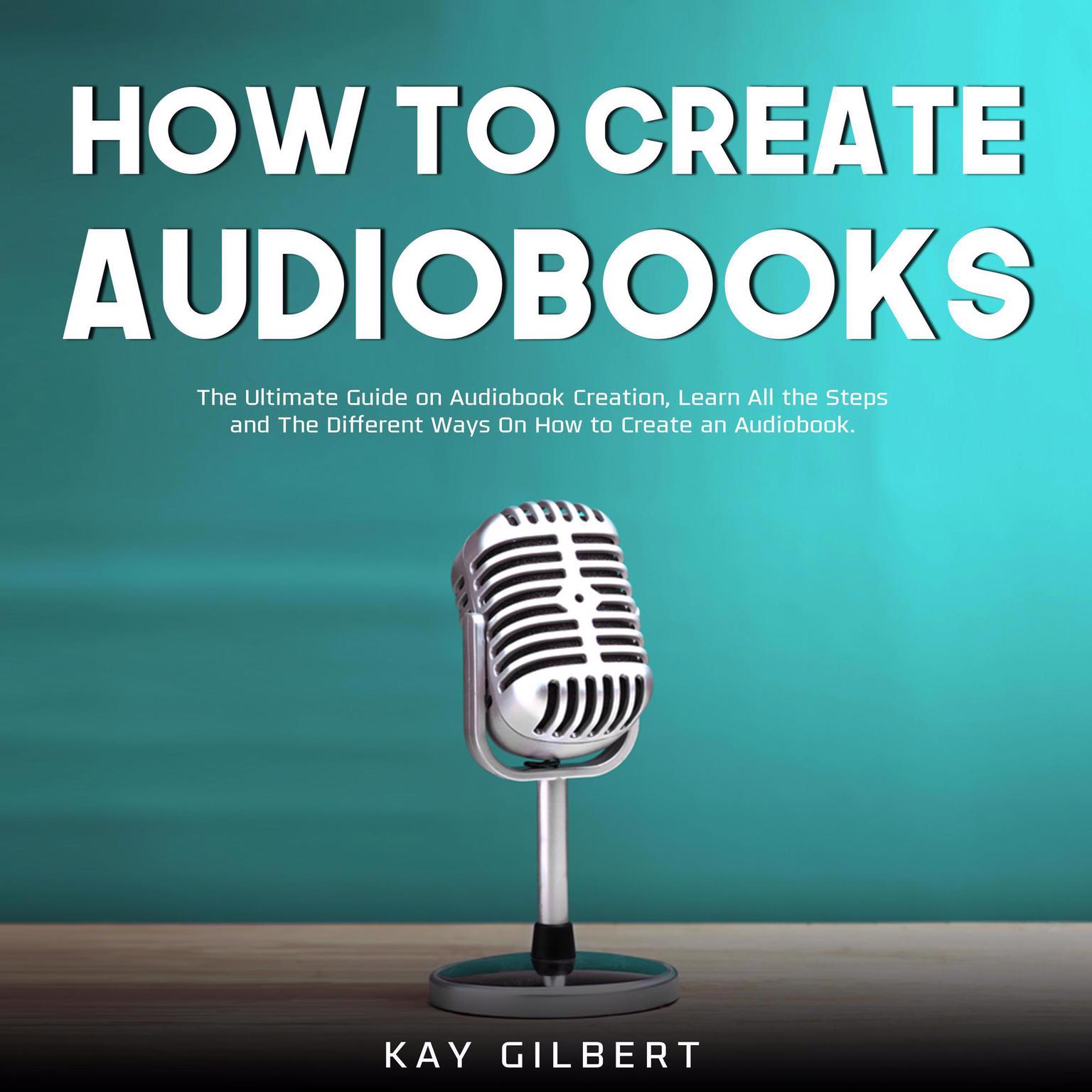 How To Create Audiobooks: The Ultimate Guide on Audiobook Creation, Learn All the Steps and The Different Ways On How to Create an Audiobook Audiobook, by Kay Gilbert