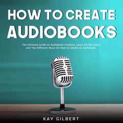 How To Create Audiobooks: The Ultimate Guide on Audiobook Creation, Learn All the Steps and The Different Ways On How to Create an Audiobook Audiobook, by Kay Gilbert