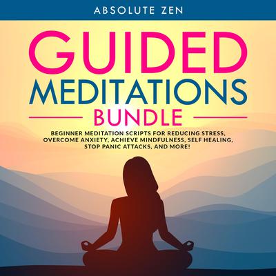 Guided Meditations Bundle: Beginner Meditation Scripts for Reducing Stress, Overcome Anxiety, Achieve Mindfulness, Self Healing, Stop Panic Attacks, and More! Audiobook, by Absolute Zen