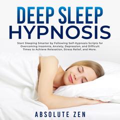 Deep Sleep Hypnosis: Start Sleeping Smarter by Following Self-Hypnosis Scripts for Overcoming Insomnia, Anxiety, Depression, and Difficult Times to Achieve Relaxation, Stress Relief, and More. Audiobook, by Absolute Zen