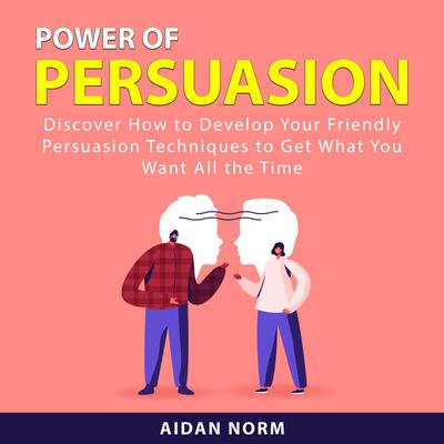 Power of Persuasion: Discover How to Develop Your Friendly Persuasion Techniques to Get What You Want All the Time Audiobook, by Aidan Norm