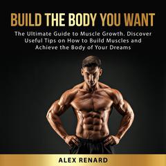 Build the Body You Want: The Ultimate Guide to Muscle Growth. Discover Useful Tips on How to Build Muscles and Achieve the Body of Your Dreams Audiobook, by Alex Renard