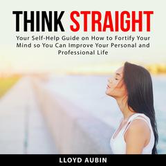 Think Straight: Your Self-Help Guide on How to Fortify Your Mind so You Can Improve Your Personal and Professional Life Audiobook, by Lloyd Aubin