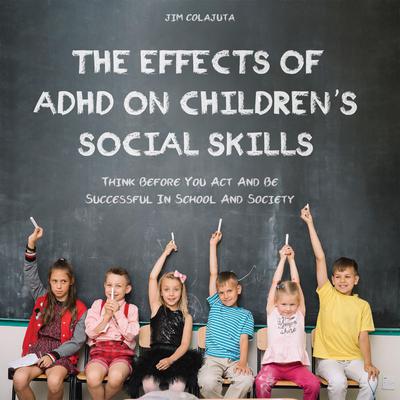 The Effects of ADHD on Childrens Social Skills: Think Before You Act And Be Successful In School And Society Audiobook, by Jim Colajuta
