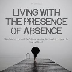 Living With The Presence Of Absence: The Grief of Loss and the Solitary Journey that Leads to a New Life Beyond Death Audiobook, by Jim Colajuta