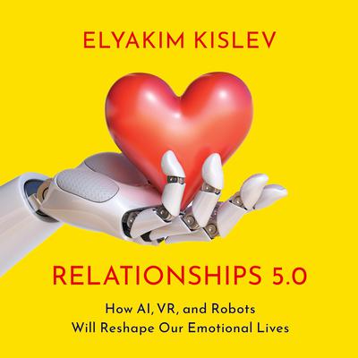 Relationships 5.0: How AI, VR, and Robots Will Reshape Our Emotional Lives Audiobook, by Elyakim Kislev