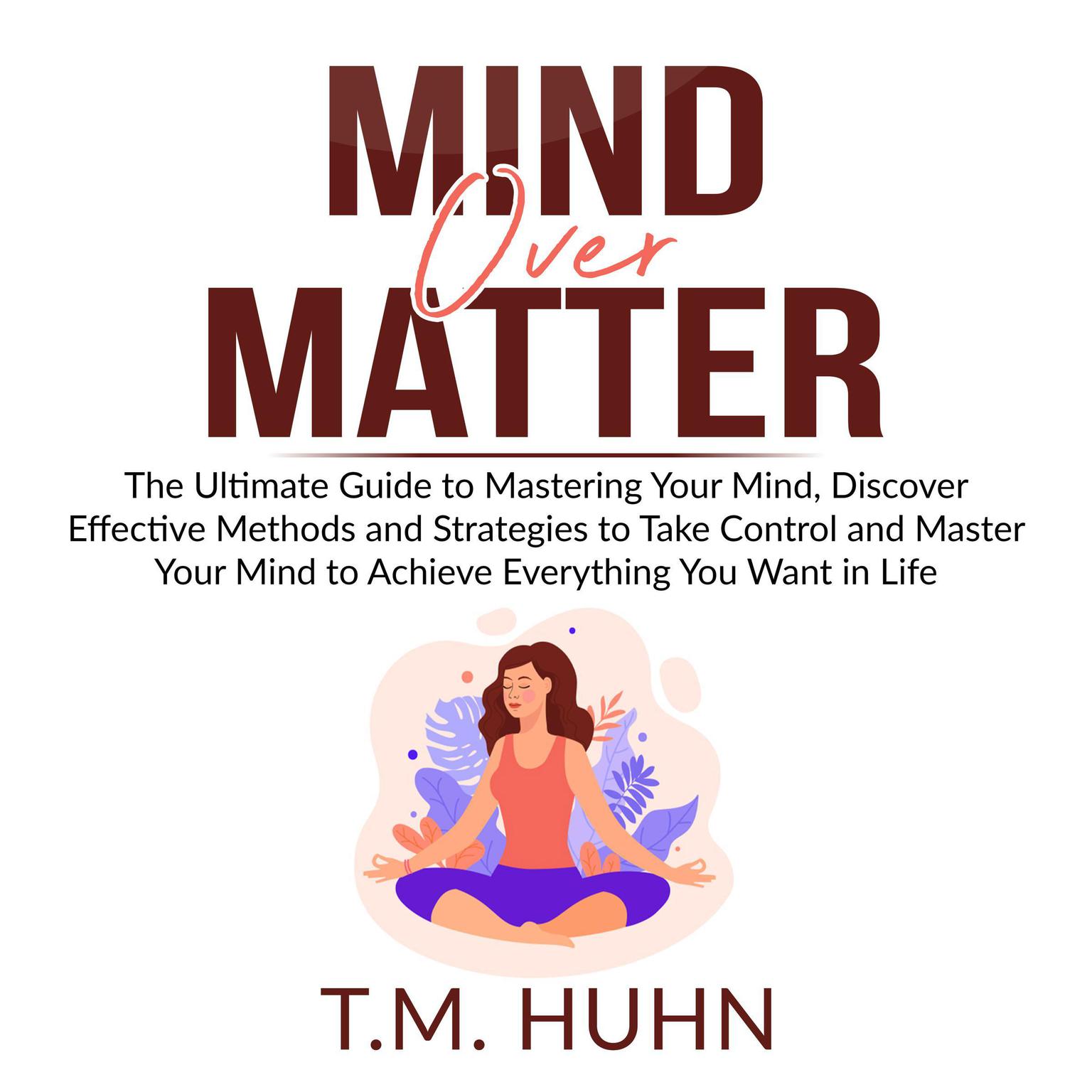 Mind Over Matter: The Ultimate Guide to Mastering Your Mind, Discover Effective Methods and Strategies to Take Control and Master Your Mind to Achieve Everything You Want in Life Audiobook, by T.M. Huhn