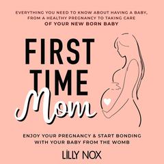First Time Mom: Everything You Need to Know About Having a Baby: From a Healthy Pregnancy to Taking Care of Your New Born Baby. Enjoy Your Pregnancy & Start Bonding With Your Baby From the Womb Audiobook, by LILLY NOX