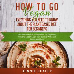 How To Go Vegan: Eveything You Need To Know About The Plant Based Diet for Beginners Audiobook, by Jennie Leafly