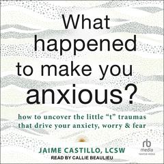 What Happened to Make You Anxious?: How to Uncover the Little t Traumas that Drive Your Anxiety, Worry, and Fear Audiobook, by Jaime Castillo, LCSW