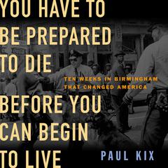 You Have to Be Prepared to Die Before You Can Begin to Live: Ten Weeks in Birmingham That Changed America Audiobook, by Paul Kix