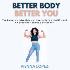 Better Body Better You: The Comprehensive Guide on How to Have a Healthy and Fit Body and Achieve a Better You Audiobook, by Vienna Lopez
