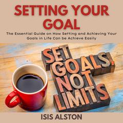 Setting Your Goal: The Essential Guide on How Setting and Achieving Your Goals in Life Can be Achieve Easily Audiobook, by Isis Alston